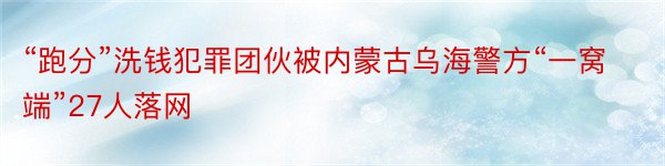 “跑分”洗钱犯罪团伙被内蒙古乌海警方“一窝端”27人落网