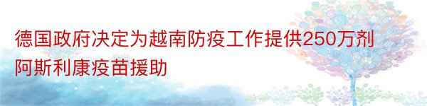 德国政府决定为越南防疫工作提供250万剂阿斯利康疫苗援助