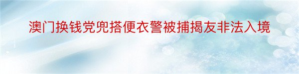 澳门换钱党兜搭便衣警被捕揭友非法入境