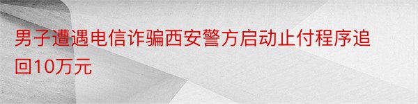 男子遭遇电信诈骗西安警方启动止付程序追回10万元