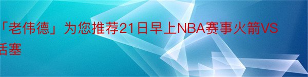 「老伟德」为您推荐21日早上NBA赛事火箭VS活塞