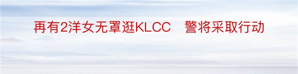 再有2洋女无罩逛KLCC　警将采取行动