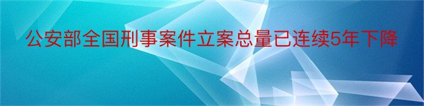 公安部全国刑事案件立案总量已连续5年下降