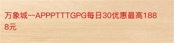 万象城~~APPPTTTGPG每日30优惠最高1888元