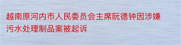 越南原河内市人民委员会主席阮德钟因涉嫌污水处理制品案被起诉