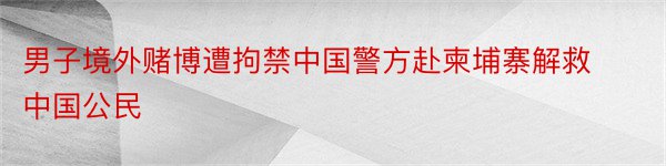 男子境外赌博遭拘禁中国警方赴柬埔寨解救中国公民