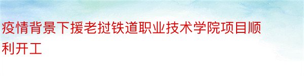 疫情背景下援老挝铁道职业技术学院项目顺利开工