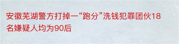 安徽芜湖警方打掉一“跑分”洗钱犯罪团伙18名嫌疑人均为90后