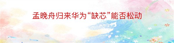 孟晚舟归来华为“缺芯”能否松动