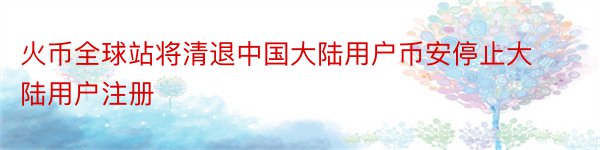 火币全球站将清退中国大陆用户币安停止大陆用户注册