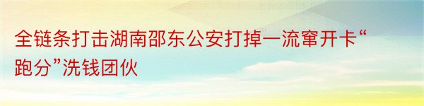 全链条打击湖南邵东公安打掉一流窜开卡“跑分”洗钱团伙