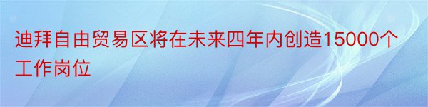 迪拜自由贸易区将在未来四年内创造15000个工作岗位