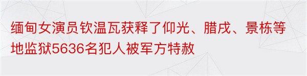 缅甸女演员钦温瓦获释了仰光、腊戌、景栋等地监狱5636名犯人被军方特赦