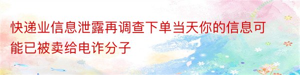 快递业信息泄露再调查下单当天你的信息可能已被卖给电诈分子