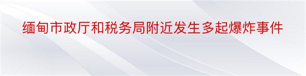 缅甸市政厅和税务局附近发生多起爆炸事件