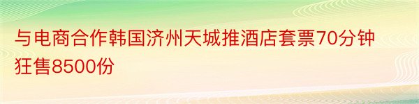 与电商合作韩国济州天城推酒店套票70分钟狂售8500份