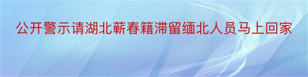 公开警示请湖北蕲春籍滞留缅北人员马上回家