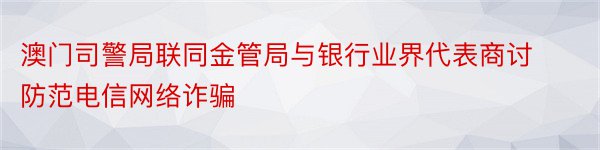 澳门司警局联同金管局与银行业界代表商讨防范电信网络诈骗