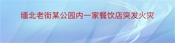 缅北老街某公园内一家餐饮店突发火灾