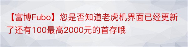 【富博Fubo】您是否知道老虎机界面已经更新了还有100最高2000元的首存哦